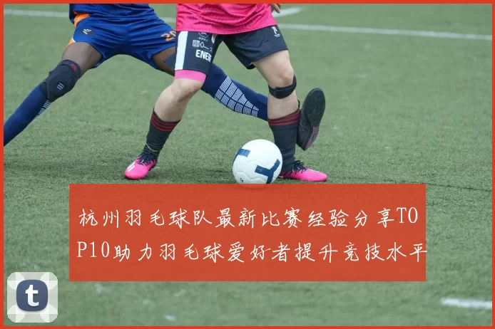 杭州羽毛球队最新比赛经验分享TOP10助力羽毛球爱好者提升竞技水平