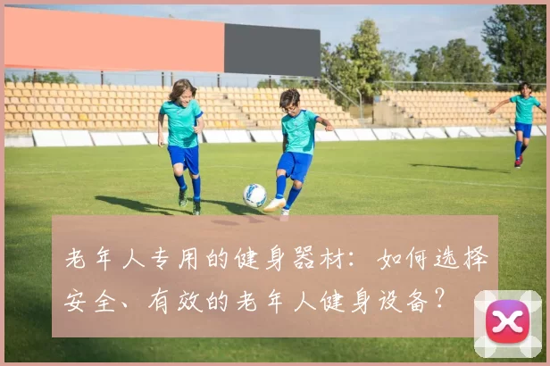老年人专用的健身器材：如何选择安全、有效的老年人健身设备？