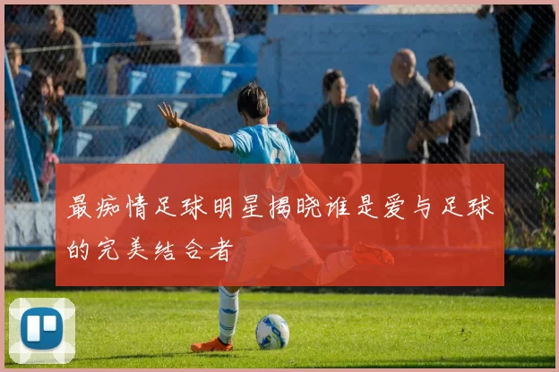 最痴情足球明星揭晓谁是爱与足球的完美结合者