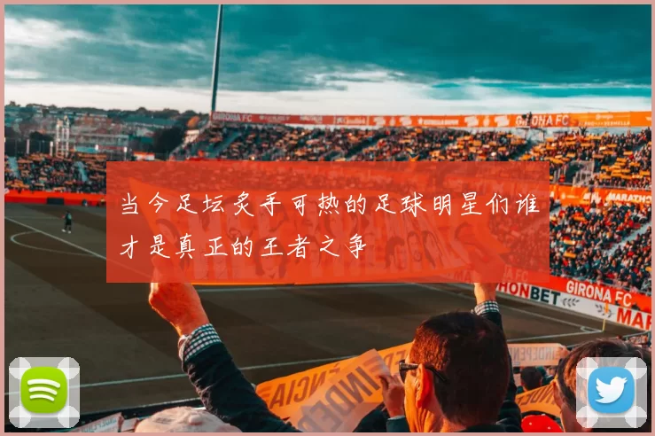 当今足坛炙手可热的足球明星们谁才是真正的王者之争