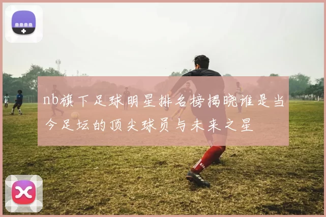 nb旗下足球明星排名榜揭晓谁是当今足坛的顶尖球员与未来之星