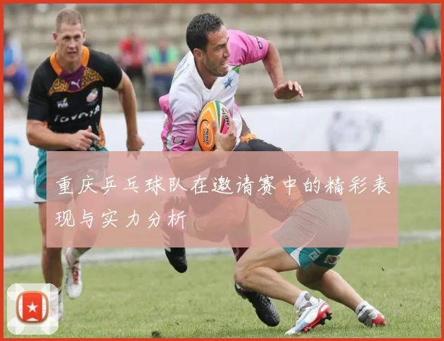 重庆乒乓球队在邀请赛中的精彩表现与实力分析