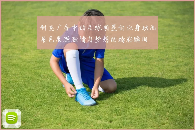 耐克广告中的足球明星们化身动画角色展现激情与梦想的精彩瞬间