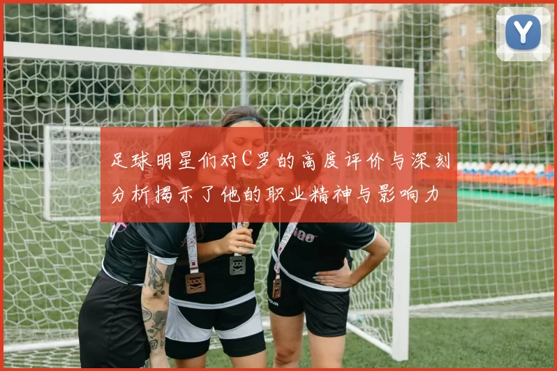 足球明星们对C罗的高度评价与深刻分析揭示了他的职业精神与影响力