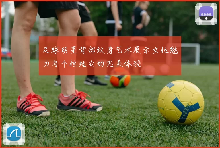 足球明星背部纹身艺术展示女性魅力与个性结合的完美体现