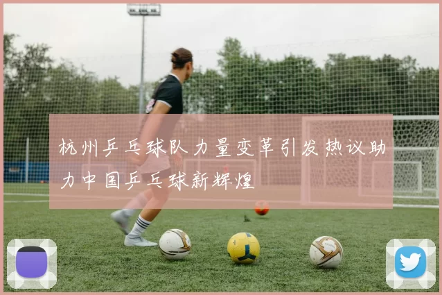 杭州乒乓球队力量变革引发热议助力中国乒乓球新辉煌
