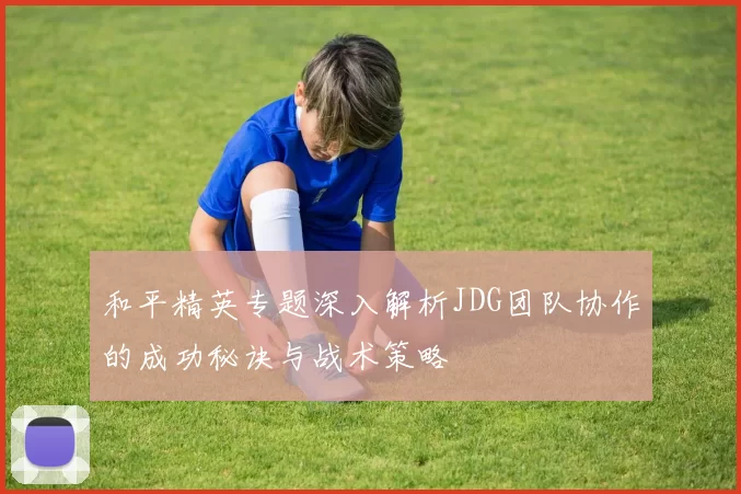 和平精英专题深入解析JDG团队协作的成功秘诀与战术策略
