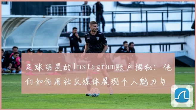 足球明星的Instagram账户揭秘：他们如何用社交媒体展现个人魅力与职业生涯