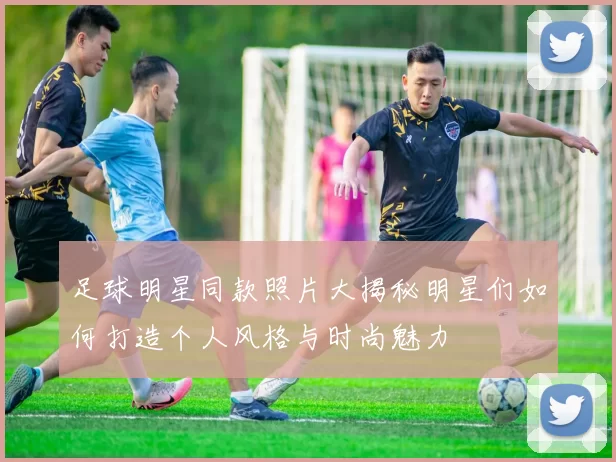 足球明星同款照片大揭秘明星们如何打造个人风格与时尚魅力