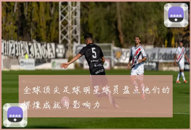 全球顶尖足球明星球员盘点他们的辉煌成就与影响力