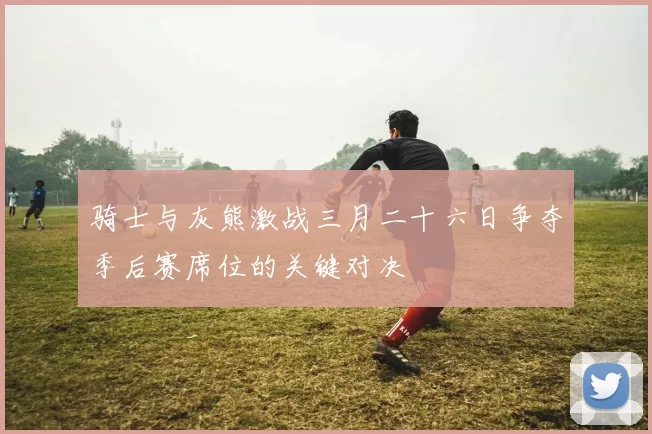 骑士与灰熊激战三月二十六日争夺季后赛席位的关键对决
