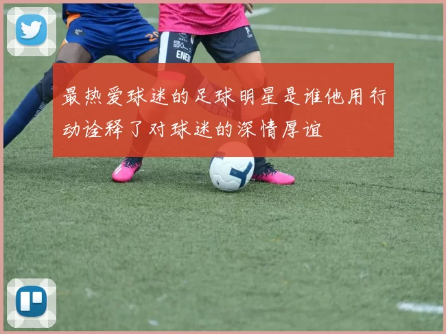 最热爱球迷的足球明星是谁他用行动诠释了对球迷的深情厚谊