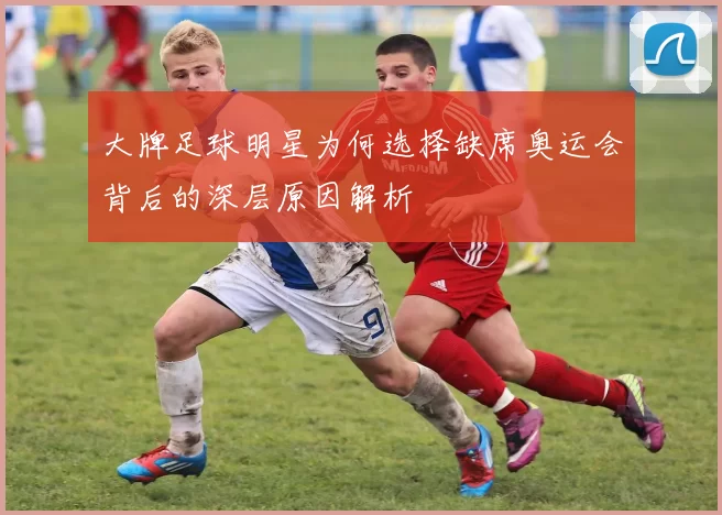大牌足球明星为何选择缺席奥运会背后的深层原因解析