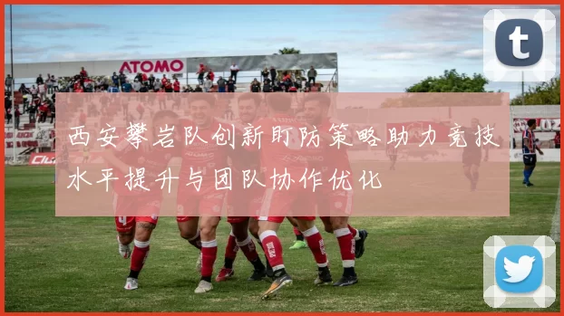 西安攀岩队创新盯防策略助力竞技水平提升与团队协作优化