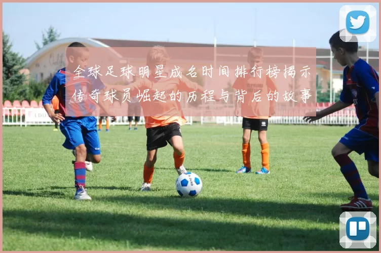 全球足球明星成名时间排行榜揭示传奇球员崛起的历程与背后的故事