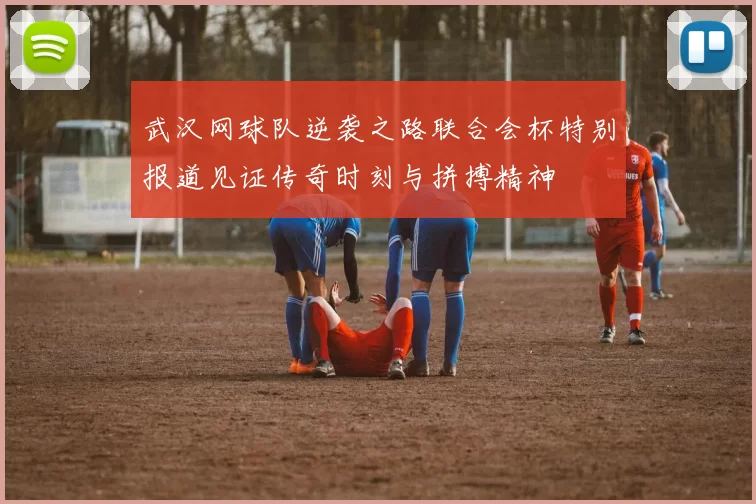 武汉网球队逆袭之路联合会杯特别报道见证传奇时刻与拼搏精神