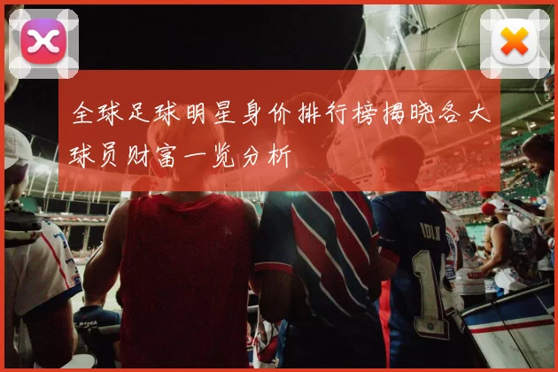 全球足球明星身价排行榜揭晓各大球员财富一览分析
