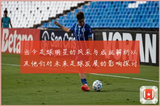 当今足球明星的风采与成就解析以及他们对未来足球发展的影响探讨