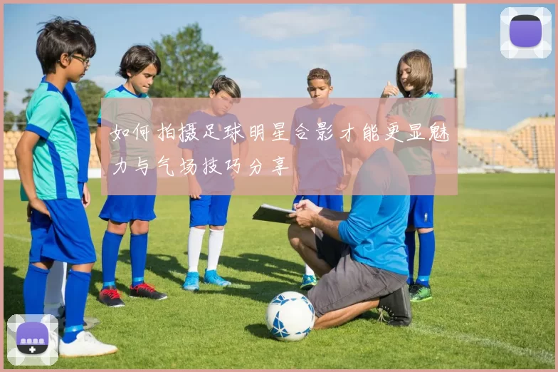 如何拍摄足球明星合影才能更显魅力与气场技巧分享